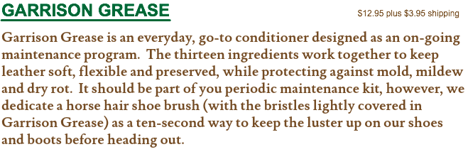 GARRISON GREASE $12.95 plus $3.95 shipping Garrison Grease is an everyday, go-to conditioner designed as an on-going maintenance program. The thirteen ingredients work together to keep leather soft, flexible and preserved, while protecting against mold, mildew and dry rot. It should be part of you periodic maintenance kit, however, we dedicate a horse hair shoe brush (with the bristles lightly covered in Garrison Grease) as a ten-second way to keep the luster up on our shoes and boots before heading out.
