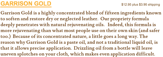 GARRISON GOLD $12.95 plus $3.95 shipping Garrison Gold is a highly concentrated blend of fifteen ingredients known to soften and restore dry or neglected leather. Our propriety formula deeply penetrates with natural rejuvenating oils. Indeed, this formula is more rejuvenating than what most people use on their own skin (and safer too.) Because of its concentrated nature, a little goes a long way. The reason why Garrison Gold is a paste oil, and not a traditional liquid oil, is that it allows precise application. Drizzling oil from a bottle will leave uneven splotches on your cloth, which makes even application difficult.
